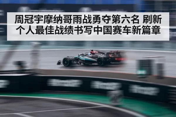 周冠宇摩纳哥雨战勇夺第六名 刷新个人最佳战绩书写中国赛车新篇章