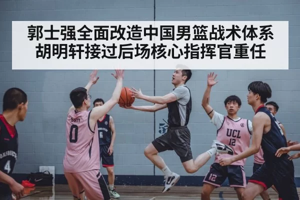郭士强全面改造中国男篮战术体系胡明轩接过后场核心指挥官重任