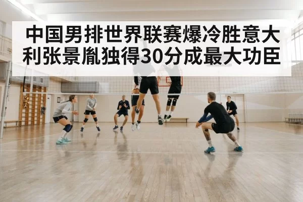 中国男排世界联赛爆冷胜意大利张景胤独得30分成最大功臣